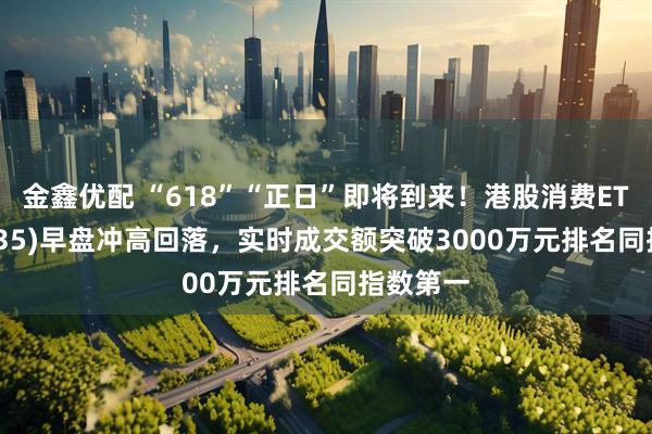 金鑫优配 “618”“正日”即将到来!港股消费ETF(159735)早盘冲高回落,实时成交额突破3000万元排名同指数第一