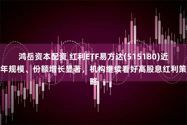 鸿岳资本配资 红利ETF易方达(515180)近半年规模、份额增长显著,机构继续看好高股息红利策略