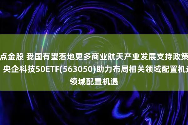 点金股 我国有望落地更多商业航天产业发展支持政策,央企科技50ETF(563050)助力布局相关领域配置机遇