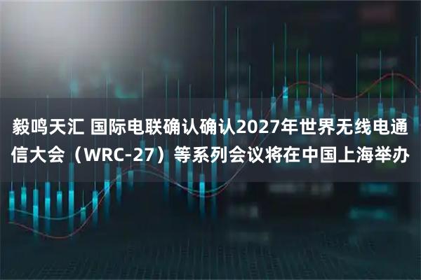 毅鸣天汇 国际电联确认确认2027年世界无线电通信大会(WRC-27)等系列会议将在中国上海举办