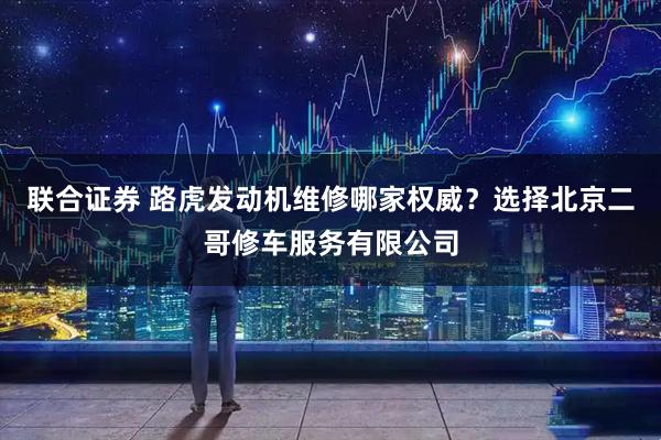 联合证券 路虎发动机维修哪家权威?选择北京二哥修车服务有限公司