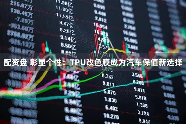 配资盘 彰显个性:TPU改色膜成为汽车保值新选择