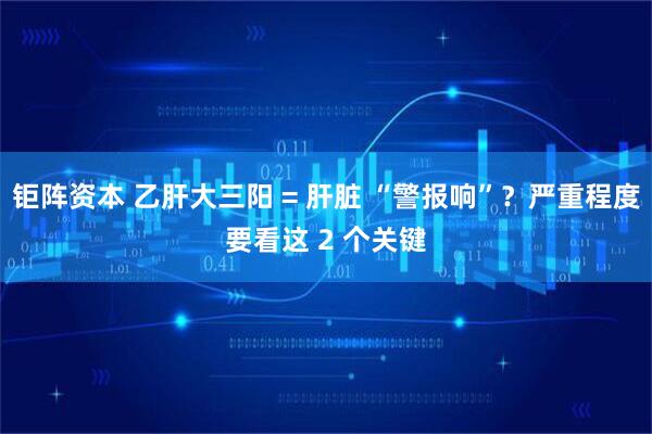 钜阵资本 乙肝大三阳 = 肝脏 “警报响”?严重程度要看这 2 个关键