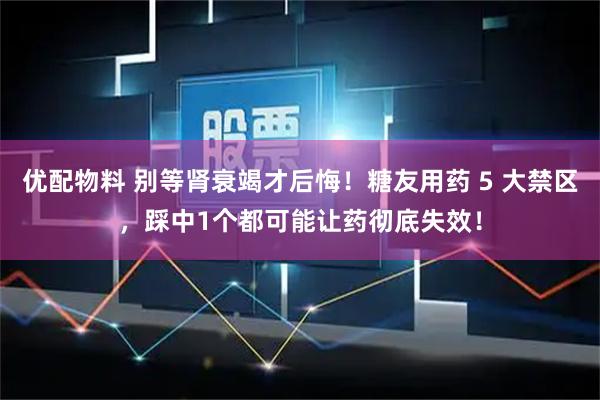优配物料 别等肾衰竭才后悔!糖友用药 5 大禁区,踩中1个都可能让药彻底失效!