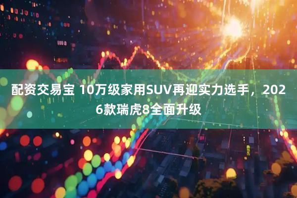 配资交易宝 10万级家用SUV再迎实力选手,2026款瑞虎8全面升级