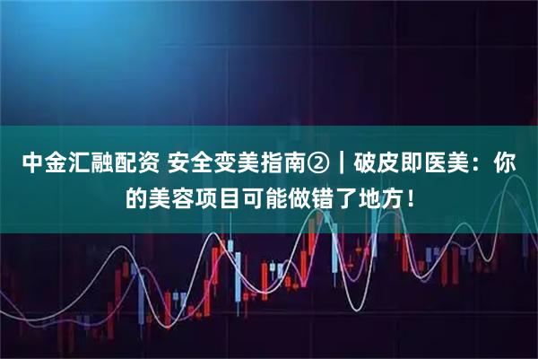 中金汇融配资 安全变美指南②|破皮即医美:你的美容项目可能做错了地方!