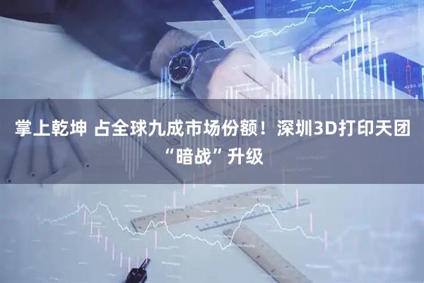 掌上乾坤 占全球九成市场份额!深圳3D打印天团“暗战”升级