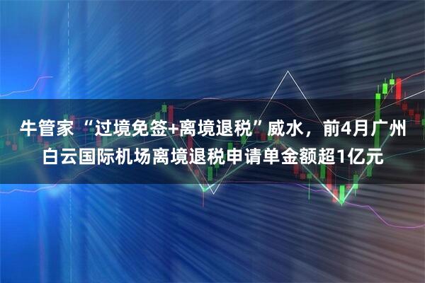 牛管家 “过境免签+离境退税”威水，前4月广州白云国际机场离境退税申请单金额超1亿元