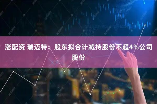 涨配资 瑞迈特：股东拟合计减持股份不超4%公司股份