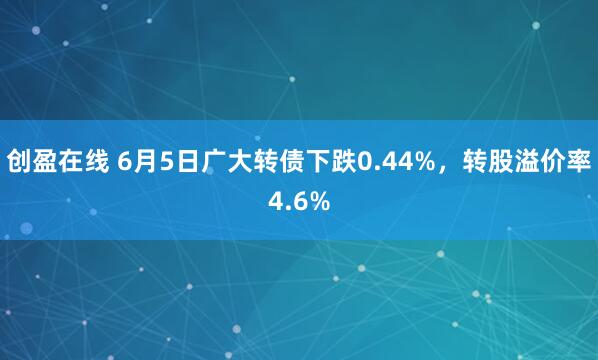 创盈在线 6月5日广大转债下跌0.44%,转股溢价率4.6%