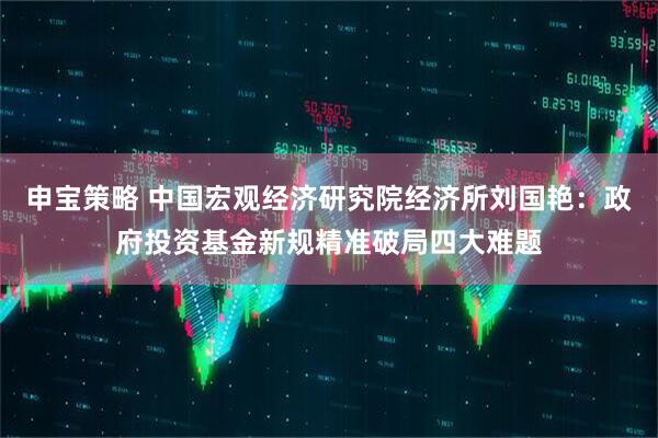 申宝策略 中国宏观经济研究院经济所刘国艳：政府投资基金新规精准破局四大难题