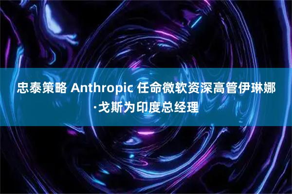 忠泰策略 Anthropic 任命微软资深高管伊琳娜·戈斯为印度总经理
