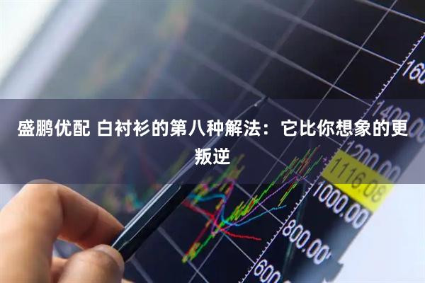 盛鹏优配 白衬衫的第八种解法：它比你想象的更叛逆