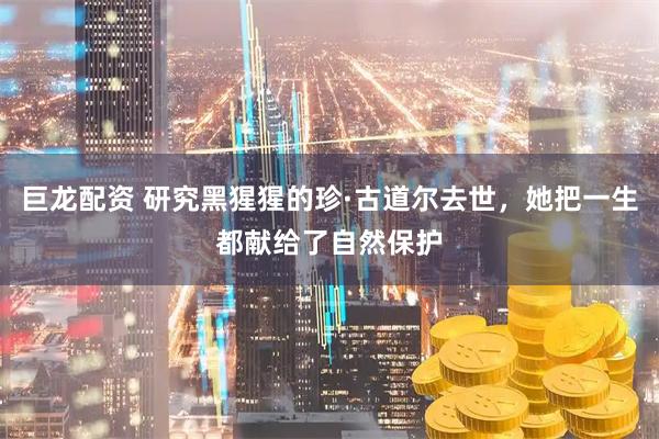 巨龙配资 研究黑猩猩的珍·古道尔去世，她把一生都献给了自然保护